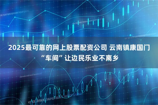 2025最可靠的网上股票配资公司 云南镇康国门“车间”让边民乐业不离乡