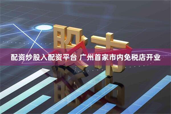配资炒股入配资平台 广州首家市内免税店开业