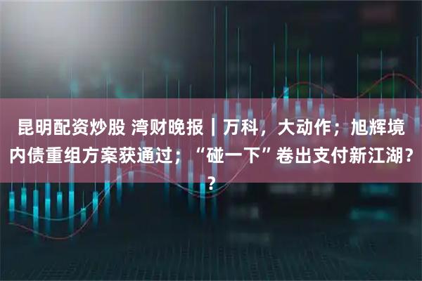 昆明配资炒股 湾财晚报｜万科，大动作；旭辉境内债重组方案获通过；“碰一下”卷出支付新江湖？