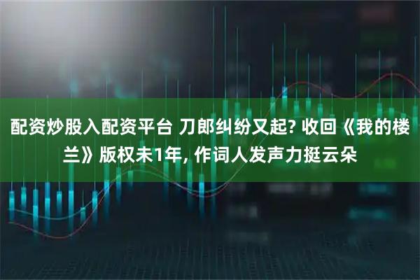 配资炒股入配资平台 刀郎纠纷又起? 收回《我的楼兰》版权未1年, 作词人发声力挺云朵