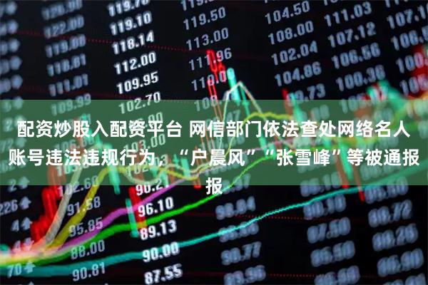 配资炒股入配资平台 网信部门依法查处网络名人账号违法违规行为，“户晨风”“张雪峰”等被通报