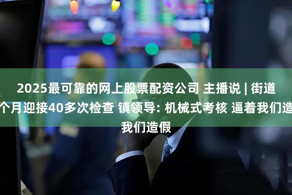 2025最可靠的网上股票配资公司 主播说 | 街道一个月迎接40多次检查 镇领导: 机械式考核 逼着我们造假