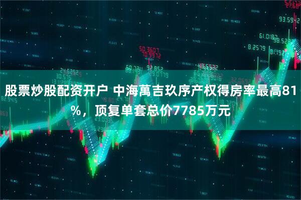 股票炒股配资开户 中海萬吉玖序产权得房率最高81%，顶复单套总价7785万元