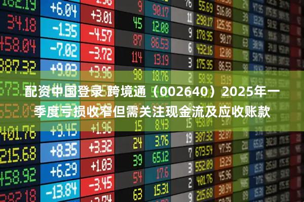 配资中国登录 跨境通（002640）2025年一季度亏损收窄但需关注现金流及应收账款