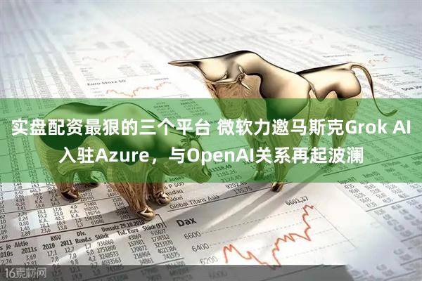 实盘配资最狠的三个平台 微软力邀马斯克Grok AI入驻Azure，与OpenAI关系再起波澜