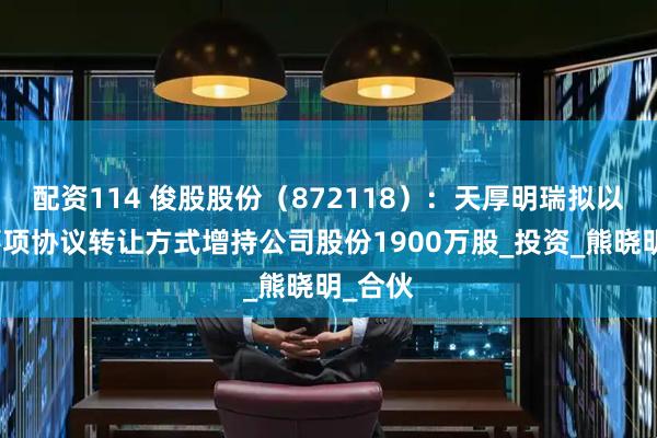 配资114 俊股股份（872118）：天厚明瑞拟以特定事项协议转让方式增持公司股份1900万股_投资_熊晓明_合伙