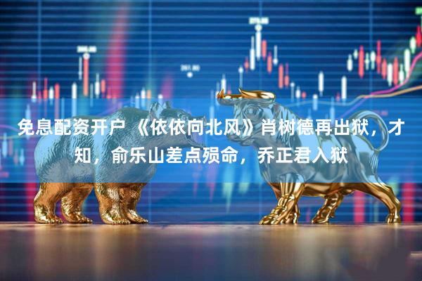 免息配资开户 《依依向北风》肖树德再出狱，才知，俞乐山差点殒命，乔正君入狱