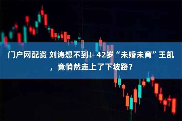 门户网配资 刘涛想不到！42岁“未婚未育”王凯，竟悄然走上了下坡路？