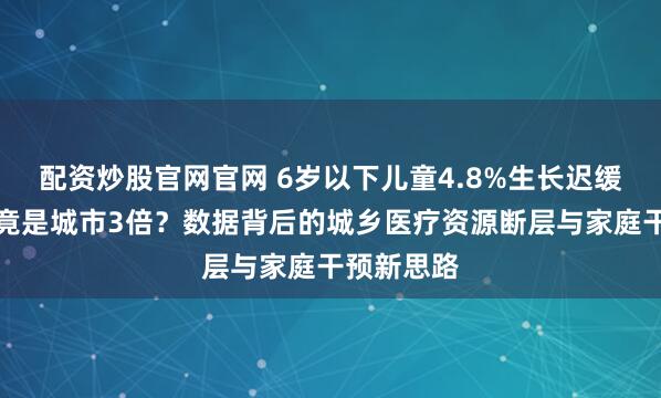 配资炒股官网官网 6岁以下儿童4.8%生长迟缓率，农村竟是城市3倍？数据背后的城乡医疗资源断层与家庭干预新思路