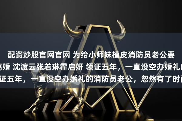 配资炒股官网官网 为给小师妹植皮消防员老公要和葬身火海的我清算离婚 沈渡云张若琳霍启妍 领证五年，一直没空办婚礼的消防员老公，忽然有了时间。