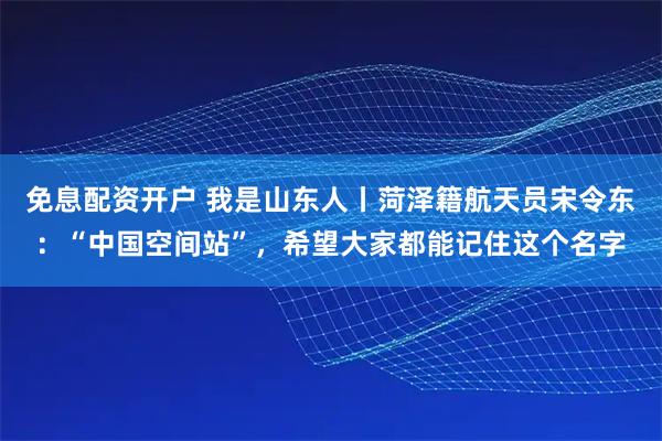 免息配资开户 我是山东人丨菏泽籍航天员宋令东：“中国空间站”，希望大家都能记住这个名字