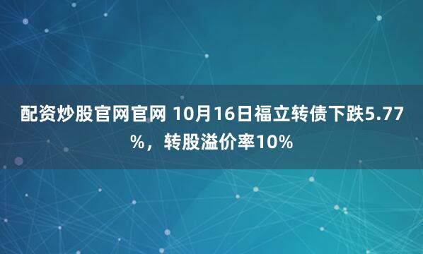 配资炒股官网官网 10月16日福立转债下跌5.77%，转股溢价率10%