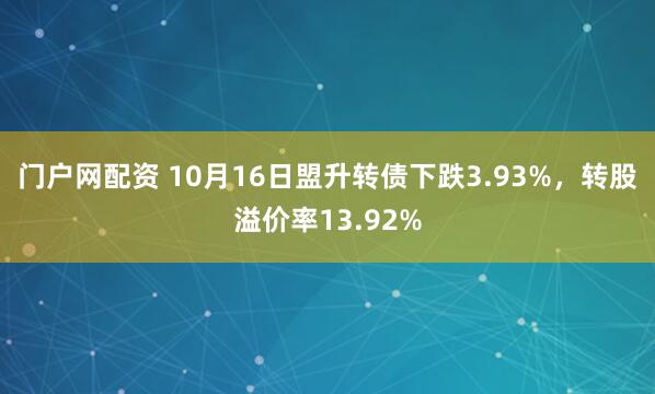 门户网配资 10月16日盟升转债下跌3.93%，转股溢价率13.92%