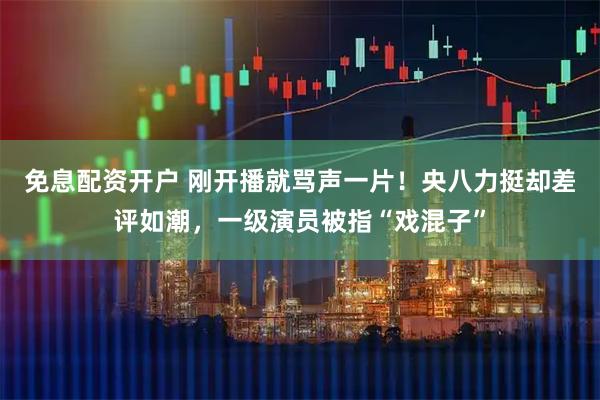 免息配资开户 刚开播就骂声一片！央八力挺却差评如潮，一级演员被指“戏混子”