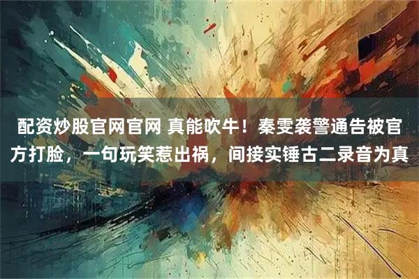 配资炒股官网官网 真能吹牛！秦雯袭警通告被官方打脸，一句玩笑惹出祸，间接实锤古二录音为真