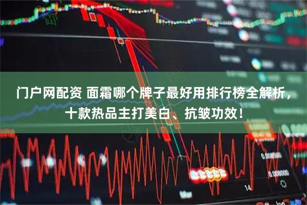 门户网配资 面霜哪个牌子最好用排行榜全解析，十款热品主打美白、抗皱功效！