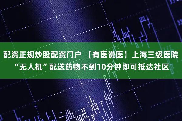 配资正规炒股配资门户 【有医说医】上海三级医院“无人机”配送药物不到10分钟即可抵达社区