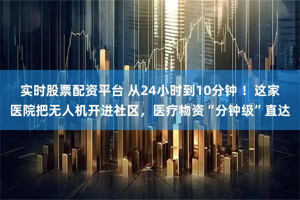 实时股票配资平台 从24小时到10分钟 ！这家医院把无人机开进社区，医疗物资“分钟级”直达