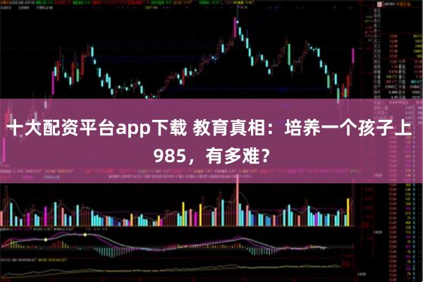 十大配资平台app下载 教育真相：培养一个孩子上 985，有多难？