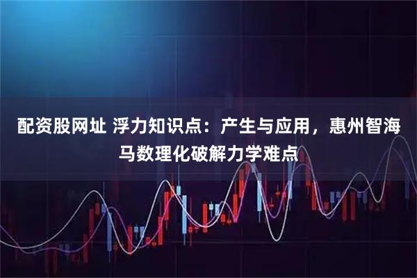 配资股网址 浮力知识点：产生与应用，惠州智海马数理化破解力学难点