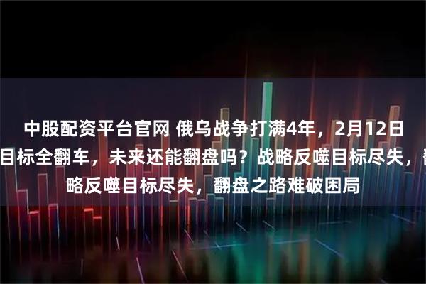 中股配资平台官网 俄乌战争打满4年，2月12日，俄罗斯4大初期目标全翻车，未来还能翻盘吗？战略反噬目标尽失，翻盘之路难破困局