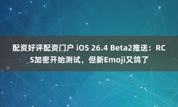 配资好评配资门户 iOS 26.4 Beta2推送：RCS加密开始测试，但新Emoji又鸽了