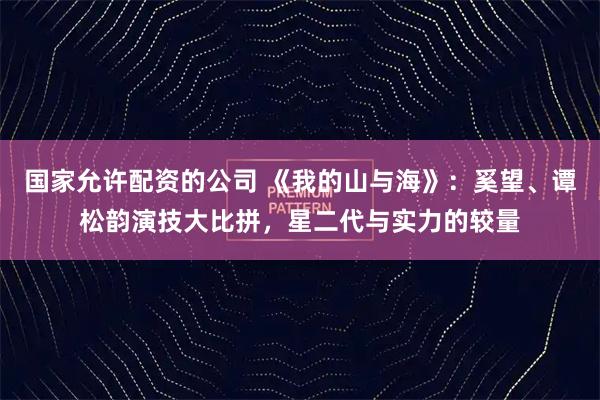 国家允许配资的公司 《我的山与海》：奚望、谭松韵演技大比拼，星二代与实力的较量