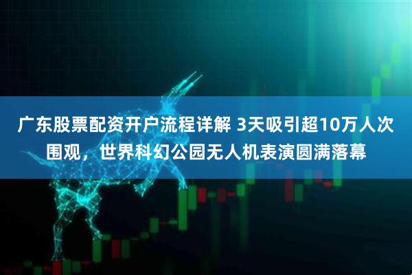 广东股票配资开户流程详解 3天吸引超10万人次围观，世界科幻公园无人机表演圆满落幕