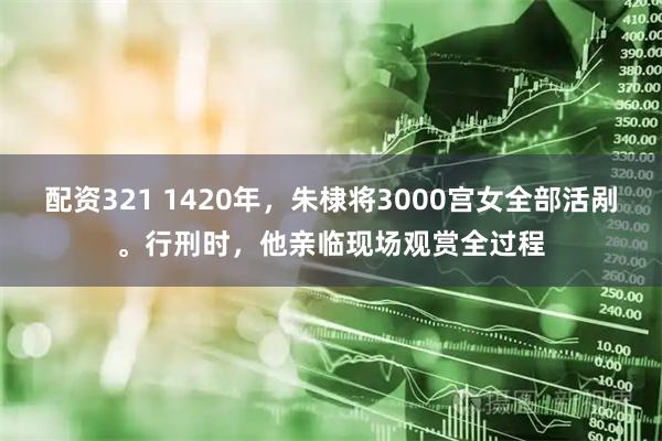 配资321 1420年，朱棣将3000宫女全部活剐。行刑时，他亲临现场观赏全过程