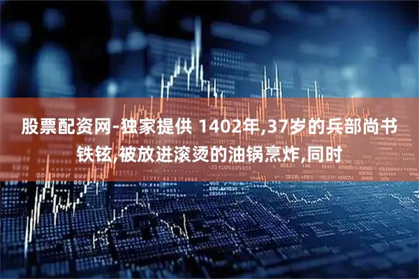 股票配资网-独家提供 1402年,37岁的兵部尚书铁铉,被放进滚烫的油锅烹炸,同时