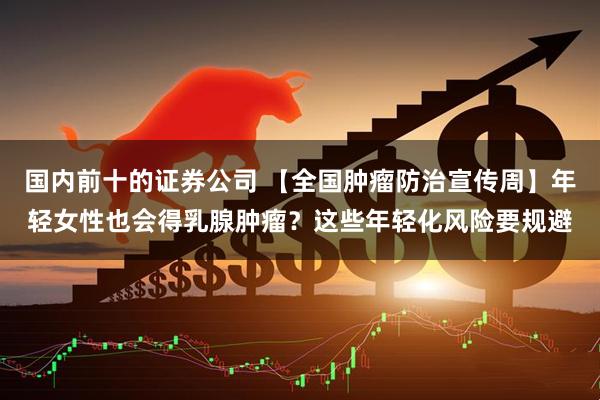 国内前十的证券公司 【全国肿瘤防治宣传周】年轻女性也会得乳腺肿瘤？这些年轻化风险要规避