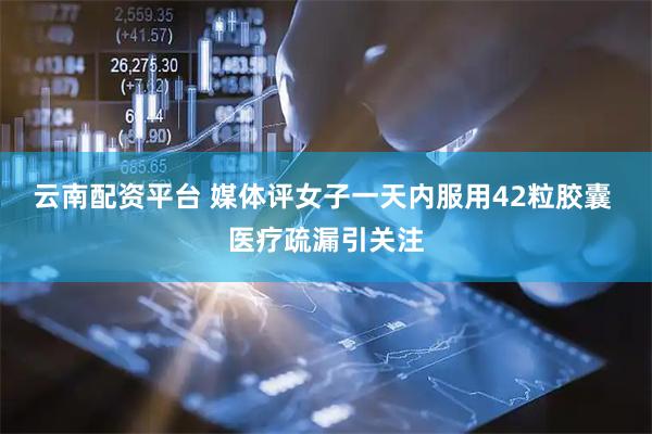 云南配资平台 媒体评女子一天内服用42粒胶囊 医疗疏漏引关注