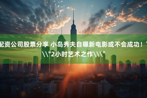 配资公司股票分享 小岛秀夫自曝新电影或不会成功！\＂2小时艺术之作\＂