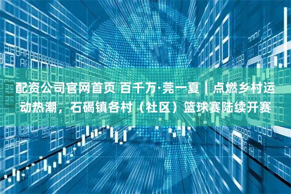 配资公司官网首页 百千万·莞一夏｜点燃乡村运动热潮，石碣镇各村（社区）篮球赛陆续开赛
