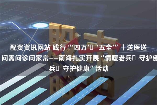 配资资讯网站 践行“‘四万’・‘五全’”丨送医送药送健康 问需问诊问家常——南海扎实开展“情暖老兵・守护健康”活动