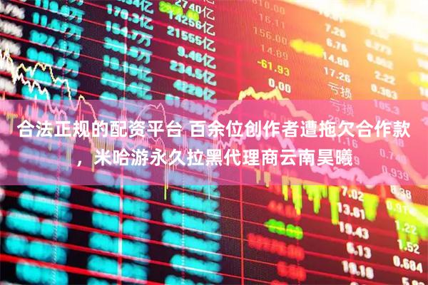 合法正规的配资平台 百余位创作者遭拖欠合作款，米哈游永久拉黑代理商云南昊曦