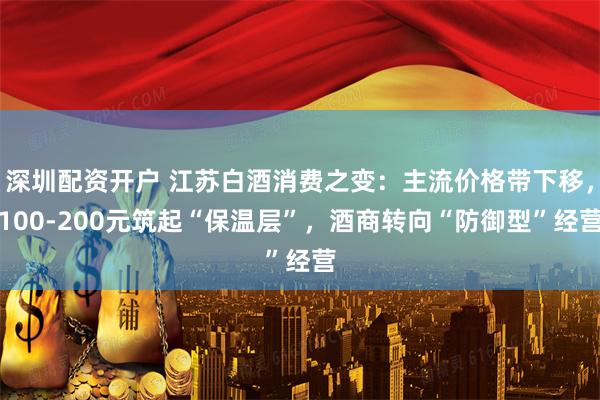 深圳配资开户 江苏白酒消费之变：主流价格带下移，100-200元筑起“保温层”，酒商转向“防御型”经营