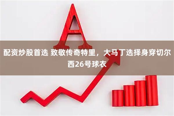 配资炒股首选 致敬传奇特里，大马丁选择身穿切尔西26号球衣